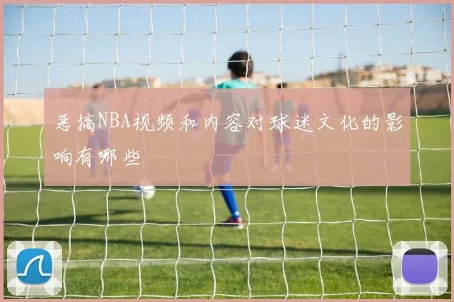 恶搞NBA视频和内容对球迷文化的影响有哪些