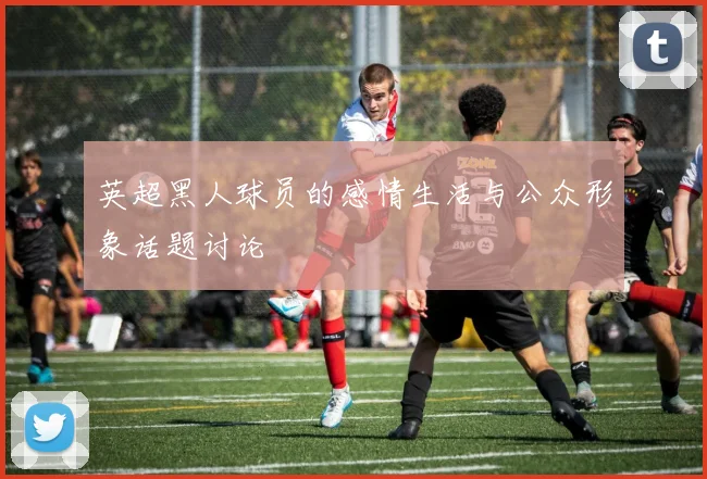 英超黑人球员的感情生活与公众形象话题讨论