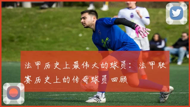 法甲历史上最伟大的球员:法甲联赛历史上的传奇球员回顾
