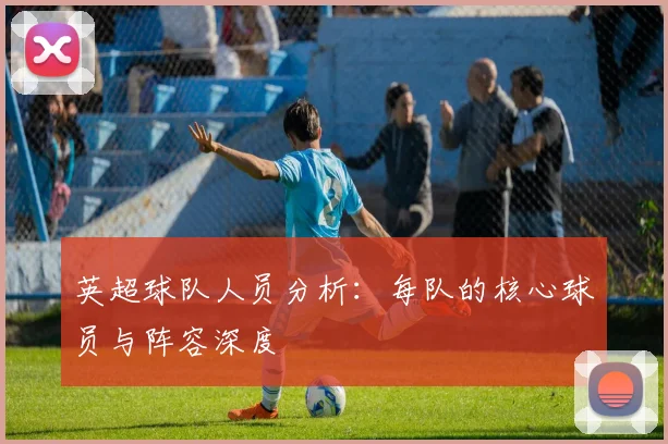 英超球队人员分析:每队的核心球员与阵容深度