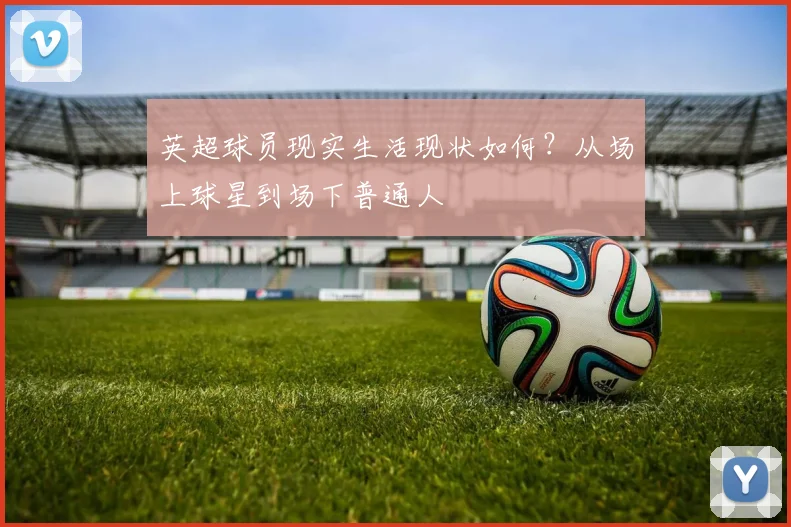 英超球员现实生活现状如何？从场上球星到场下普通人