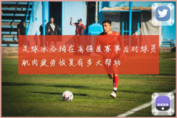足球冰浴桶在高强度赛事后对球员肌肉疲劳恢复有多大帮助